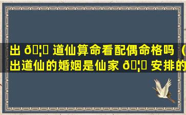 出 🦍 道仙算命看配偶命格吗（出道仙的婚姻是仙家 🦈 安排的吗）